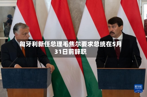 匈牙利新任总理毛焦尔要求总统在5月31日前辞职