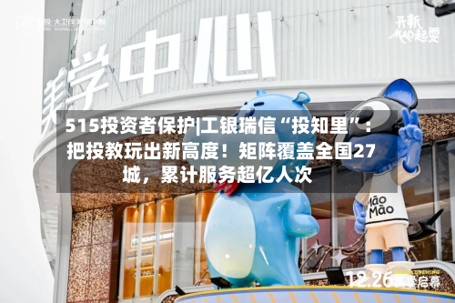 515投资者保护|工银瑞信“投知里”：把投教玩出新高度！矩阵覆盖全国27城，累计服务超亿人次