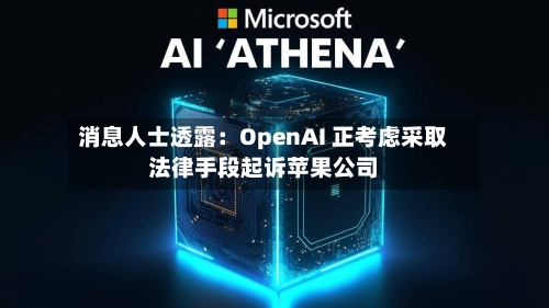 消息人士透露：OpenAI 正考虑采取法律手段起诉苹果公司