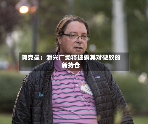 阿克曼：潘兴广场将披露其对微软的新持仓