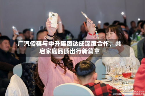 广汽传祺与中升集团达成深度合作，共启家庭品质出行新篇章