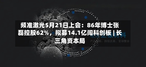 频准激光5月21日上会：86年博士张磊控股62%，拟募14.1亿闯科创板 | 长三角资本局