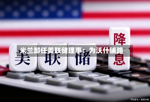 米兰卸任美联储理事：为沃什铺路