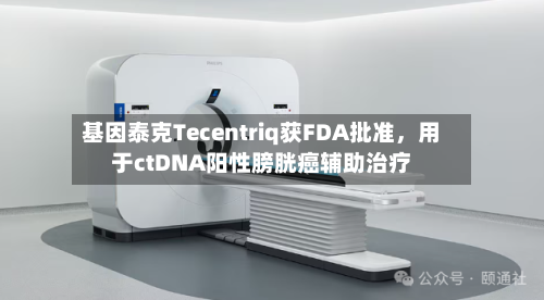 基因泰克Tecentriq获FDA批准，用于ctDNA阳性膀胱癌辅助治疗