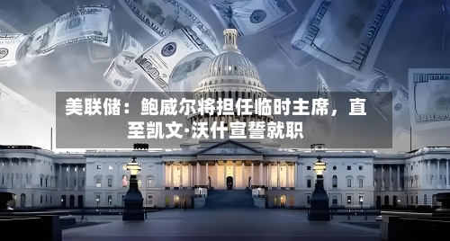 美联储：鲍威尔将担任临时主席，直至凯文·沃什宣誓就职