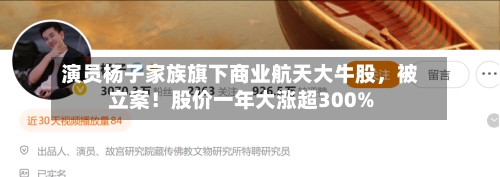 演员杨子家族旗下商业航天大牛股，被立案！股价一年大涨超300%