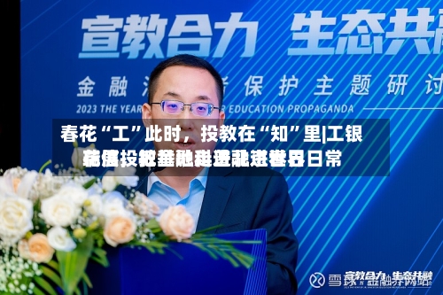 春花“工”此时，投教在“知”里|工银瑞信投教基地走进北京世界花展，把金融科普融进春日日常