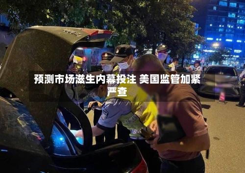 预测市场滋生内幕投注 美国监管加紧严查