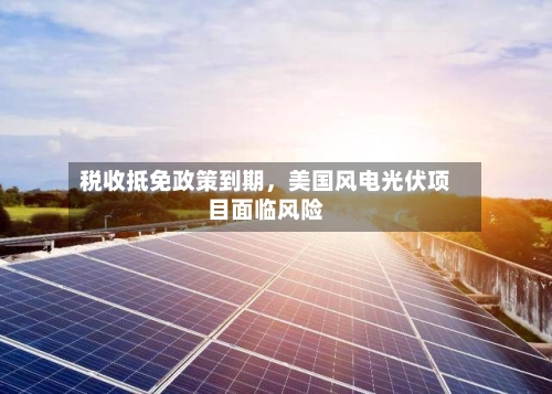 税收抵免政策到期，美国风电光伏项目面临风险