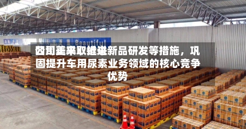 四川美丰：近来公司正采取推进新品研发等措施，巩固提升车用尿素业务领域的核心竞争优势
