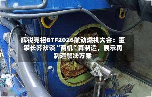 辉锐亮相GTF2026航动燃机大会：董事长齐欢谈“两机”再制造，展示再制造解决方案