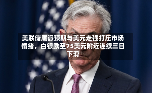 美联储鹰派预期与美元走强打压市场情绪，白银跌至75美元附近连续三日下滑