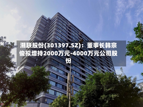 溯联股份(301397.SZ)：董事长韩宗俊拟增持2000万元-4000万元公司股份