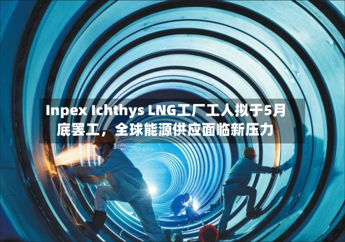 Inpex Ichthys LNG工厂工人拟于5月底罢工，全球能源供应面临新压力