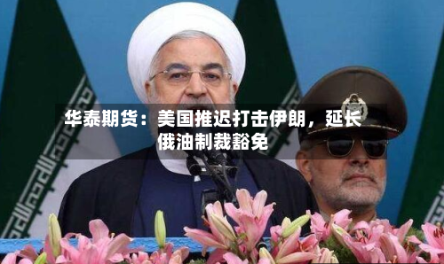 华泰期货：美国推迟打击伊朗，延长俄油制裁豁免