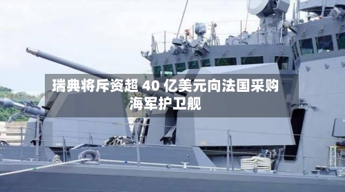 瑞典将斥资超 40 亿美元向法国采购海军护卫舰