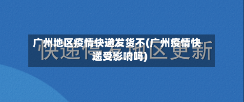 广州地区疫情快递发货不(广州疫情快递受影响吗)