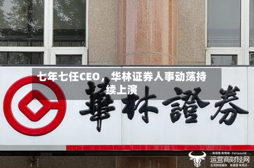 七年七任CEO，华林证券人事动荡持续上演