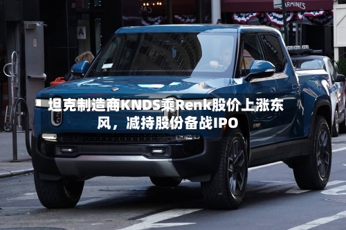 坦克制造商KNDS乘Renk股价上涨东风，减持股份备战IPO