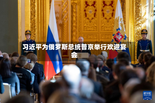 习近平为俄罗斯总统普京举行欢迎宴会