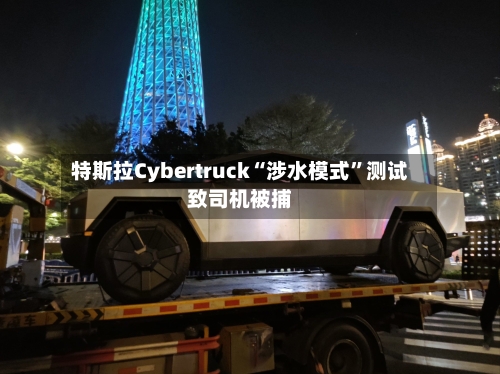 特斯拉Cybertruck“涉水模式”测试致司机被捕