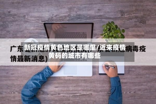 新冠疫情黄色地区是哪里/近来疫情黄码的城市有哪些