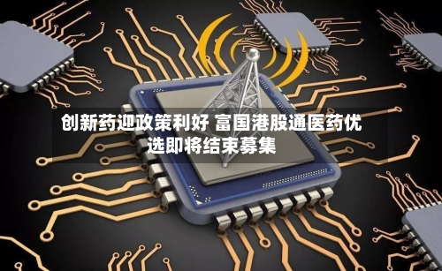 创新药迎政策利好 富国港股通医药优选即将结束募集