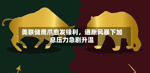 美联储鹰爪愈发锋利，通胀风暴下加息压力急剧升温