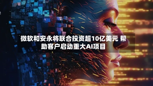 微软和安永将联合投资超10亿美元 帮助客户启动重大AI项目