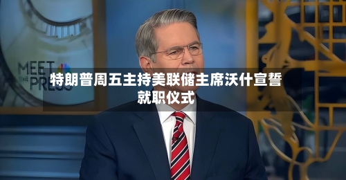 特朗普周五主持美联储主席沃什宣誓就职仪式