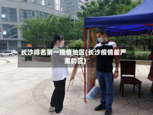 长沙排名第一疫情地区(长沙疫情最严重的区)