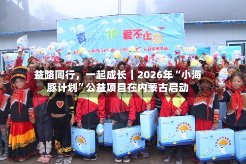 益路同行，一起成长｜2026年“小海豚计划”公益项目在内蒙古启动