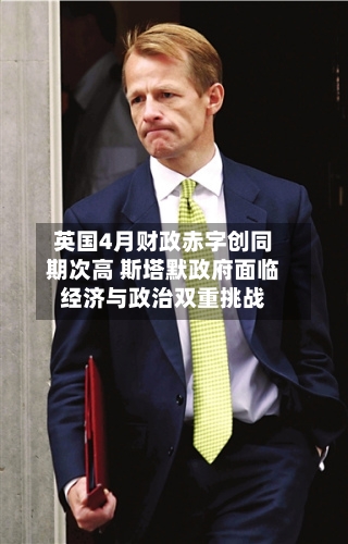 英国4月财政赤字创同期次高 斯塔默政府面临经济与政治双重挑战