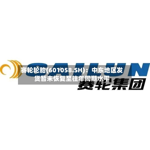 赛轮轮胎(601058.SH)：中东地区发货暂未恢复至往年同期水平