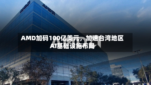 AMD加码100亿美元，加速台湾地区AI基础设施布局