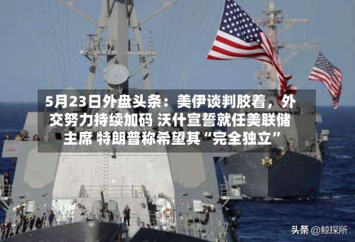 5月23日外盘头条：美伊谈判胶着，外交努力持续加码 沃什宣誓就任美联储主席 特朗普称希望其“完全独立”