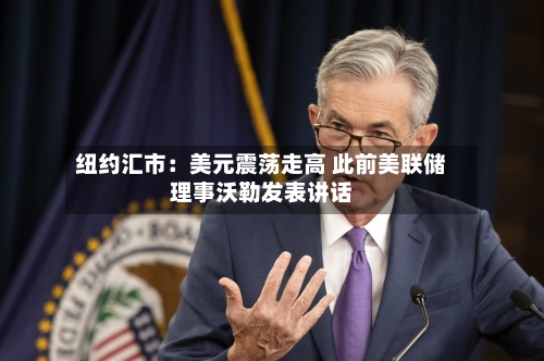 纽约汇市：美元震荡走高 此前美联储理事沃勒发表讲话