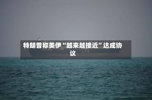 特朗普称美伊“越来越接近”达成协议