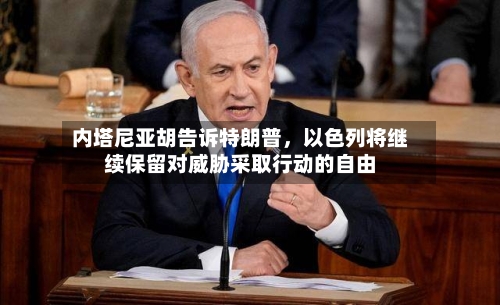 内塔尼亚胡告诉特朗普，以色列将继续保留对威胁采取行动的自由