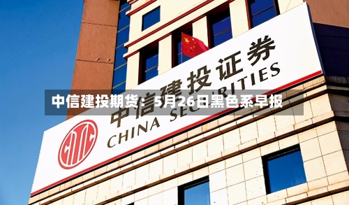 中信建投期货：5月26日黑色系早报