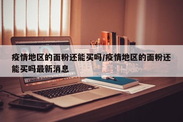 疫情地区的面粉还能买吗/疫情地区的面粉还能买吗最新消息