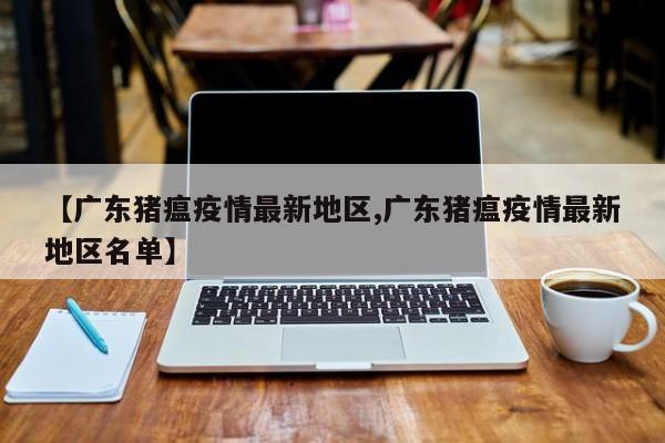 【广东猪瘟疫情最新地区,广东猪瘟疫情最新地区名单】