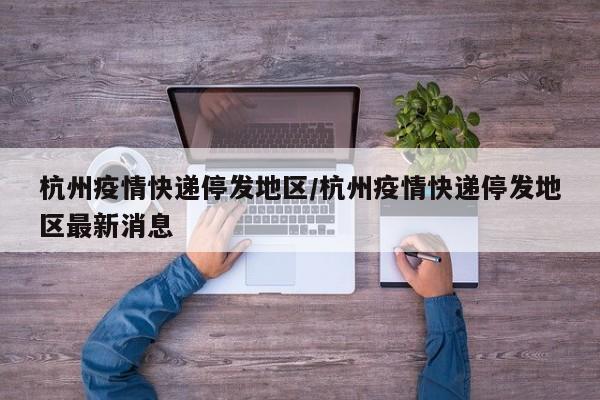 杭州疫情快递停发地区/杭州疫情快递停发地区最新消息