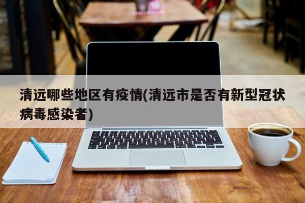 清远哪些地区有疫情(清远市是否有新型冠状病毒感染者)