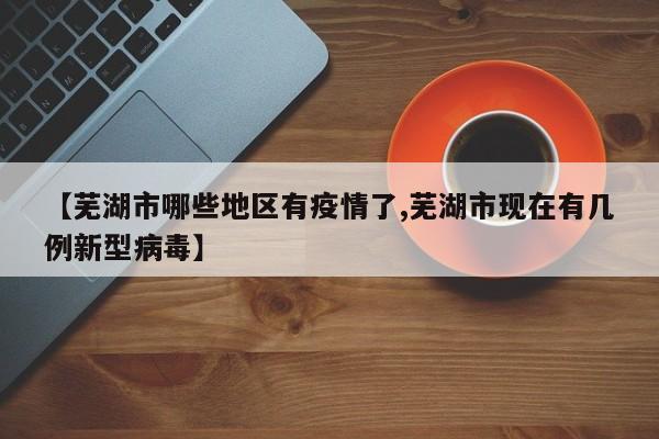 【芜湖市哪些地区有疫情了,芜湖市现在有几例新型病毒】