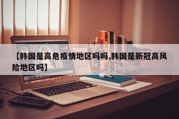 【韩国是高危疫情地区吗吗,韩国是新冠高风险地区吗】