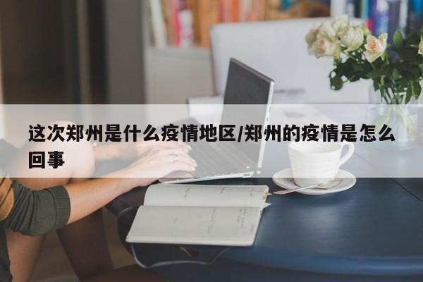 这次郑州是什么疫情地区/郑州的疫情是怎么回事