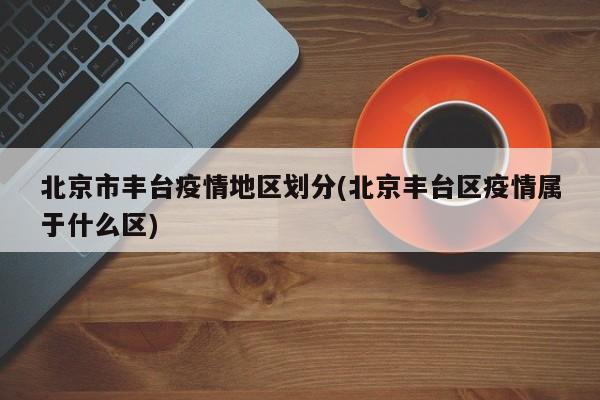 北京市丰台疫情地区划分(北京丰台区疫情属于什么区)