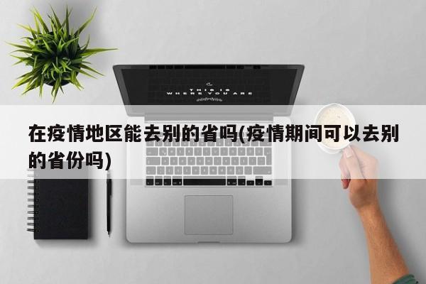 在疫情地区能去别的省吗(疫情期间可以去别的省份吗)