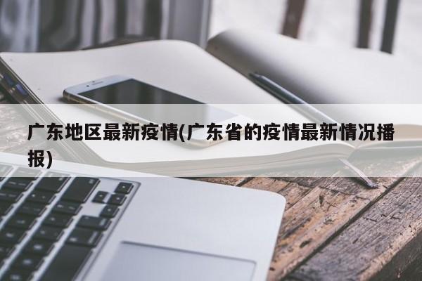 广东地区最新疫情(广东省的疫情最新情况播报)